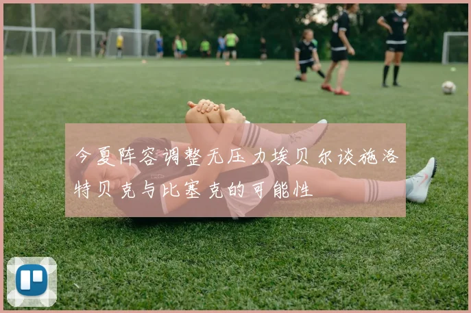今夏阵容调整无压力埃贝尔谈施洛特贝克与比塞克的可能性
