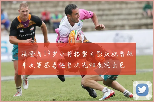 福登与19岁小将格雷合影庆祝晋级半决赛恭喜他首次亮相表现出色