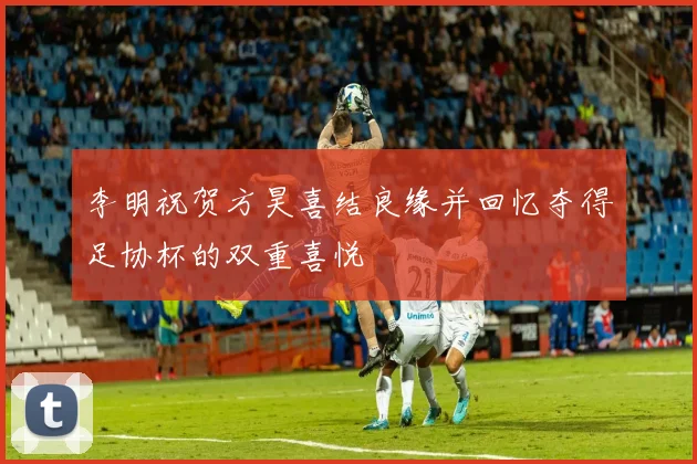 李明祝贺方昊喜结良缘并回忆夺得足协杯的双重喜悦