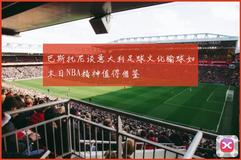 巴斯托尼谈意大利足球文化输球如末日NBA精神值得借鉴