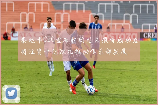 泰达币CEO宣布收购尤文报价成功后将注资十亿欧元推动俱乐部发展