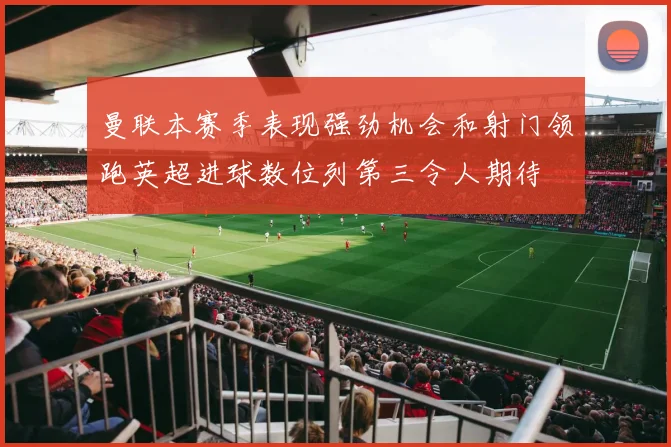 曼联本赛季表现强劲机会和射门领跑英超进球数位列第三令人期待