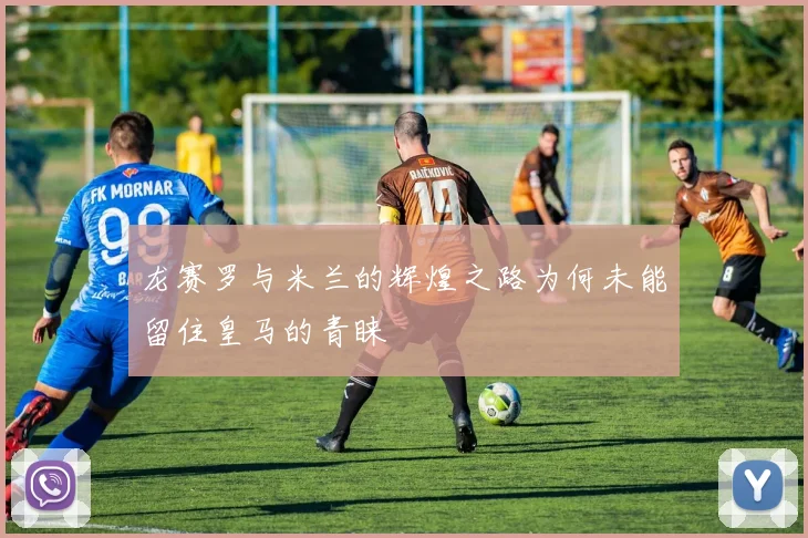 龙赛罗与米兰的辉煌之路为何未能留住皇马的青睐