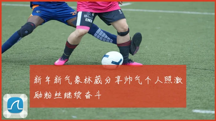 新年新气象林葳分享帅气个人照激励粉丝继续奋斗