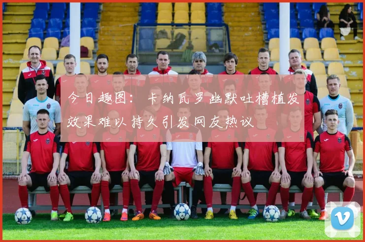今日趣图：卡纳瓦罗幽默吐槽植发效果难以持久引发网友热议