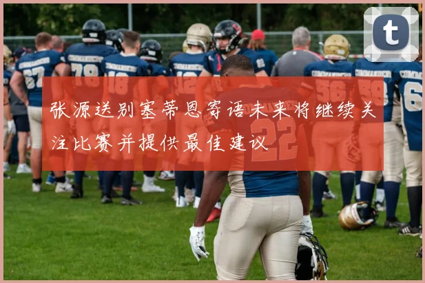 张源送别塞蒂恩寄语未来将继续关注比赛并提供最佳建议