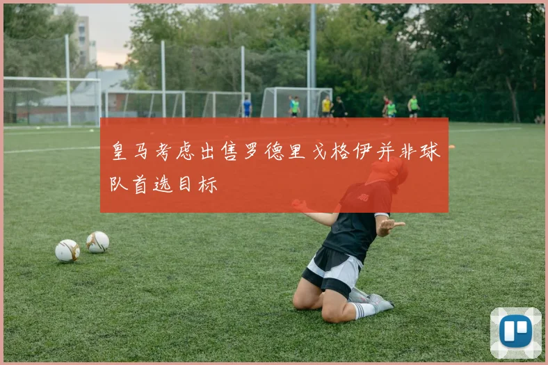 皇马考虑出售罗德里戈格伊并非球队首选目标