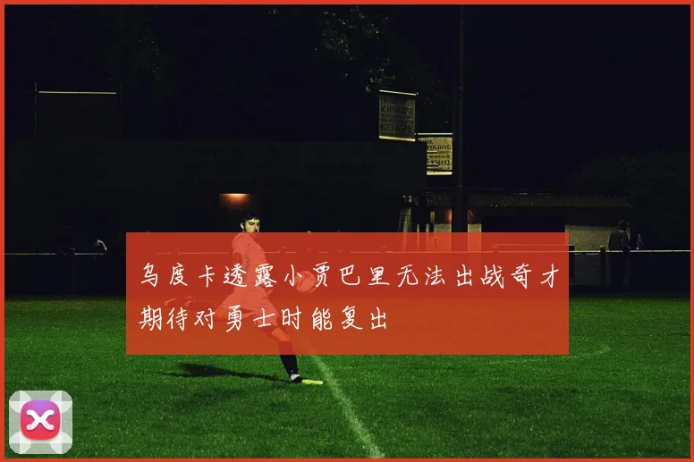乌度卡透露小贾巴里无法出战奇才期待对勇士时能复出