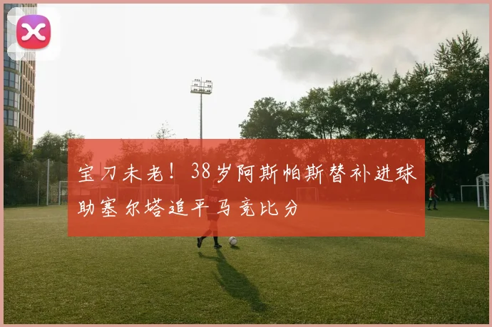宝刀未老！38岁阿斯帕斯替补进球助塞尔塔追平马竞比分