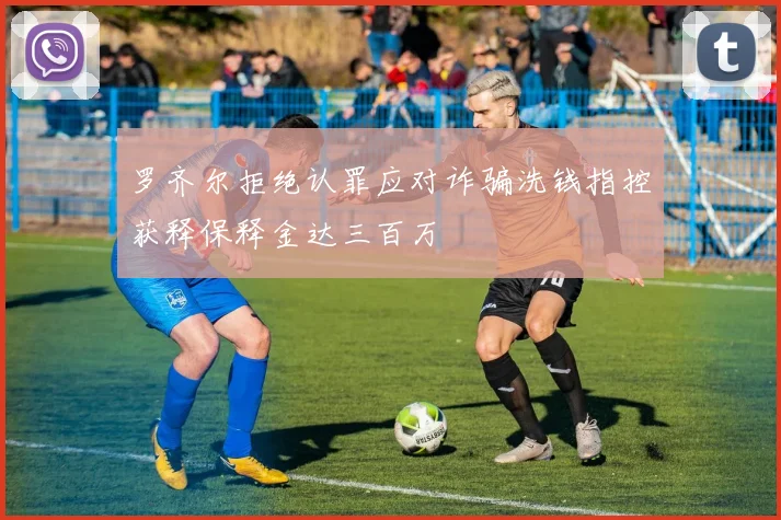 罗齐尔拒绝认罪应对诈骗洗钱指控获释保释金达三百万