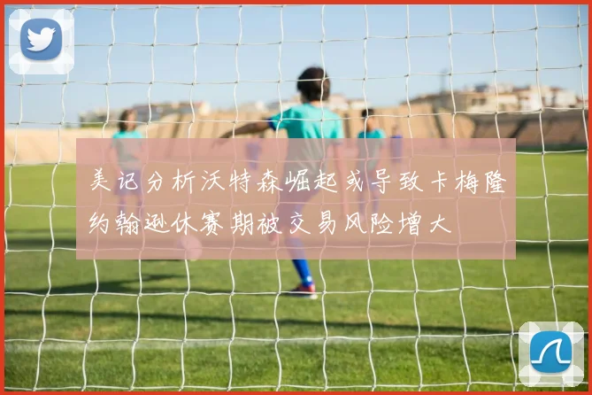 美记分析沃特森崛起或导致卡梅隆约翰逊休赛期被交易风险增大