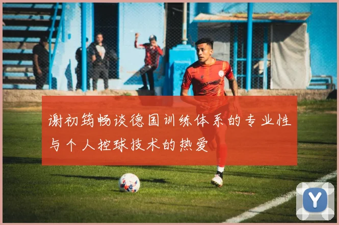 谢初筠畅谈德国训练体系的专业性与个人控球技术的热爱