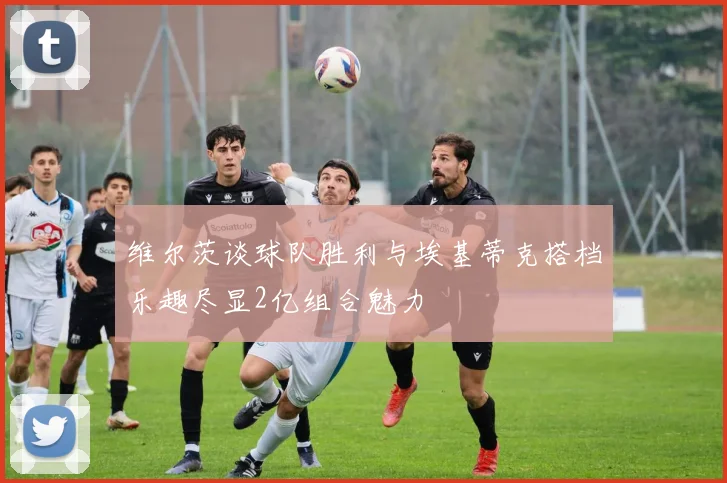 维尔茨谈球队胜利与埃基蒂克搭档乐趣尽显2亿组合魅力