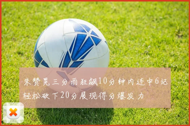 朱赞晃三分雨狂飙10分钟内连中6记轻松砍下20分展现得分爆发力