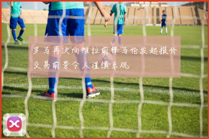 罗马再次向维拉前锋马伦发起报价交易前景令人谨慎乐观