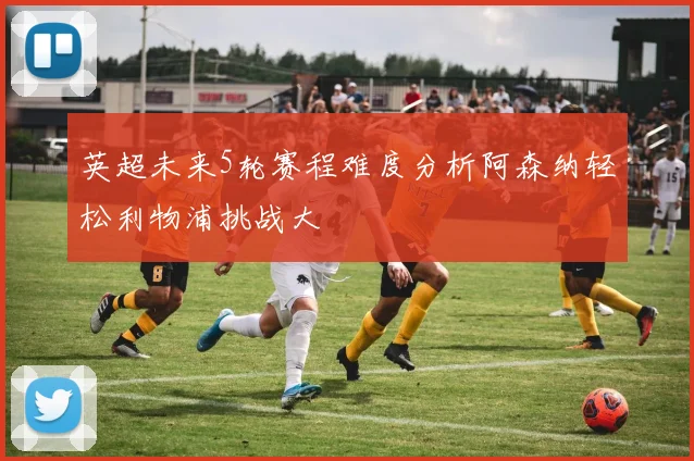 英超未来5轮赛程难度分析阿森纳轻松利物浦挑战大