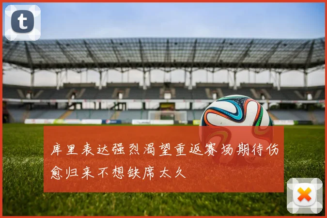 库里表达强烈渴望重返赛场期待伤愈归来不想缺席太久