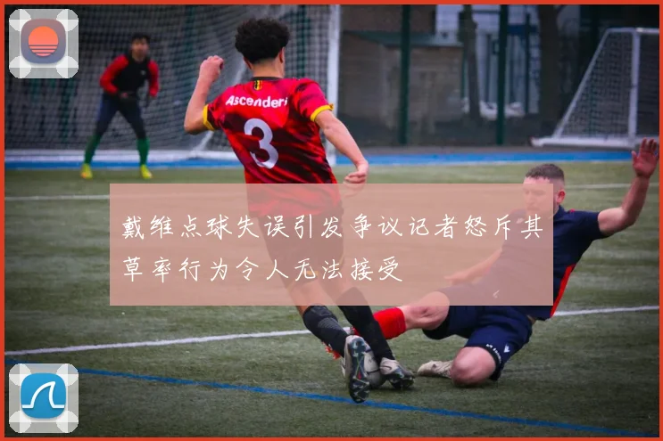 戴维点球失误引发争议记者怒斥其草率行为令人无法接受