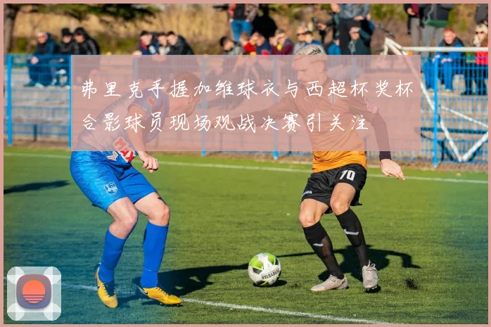 弗里克手握加维球衣与西超杯奖杯合影球员现场观战决赛引关注