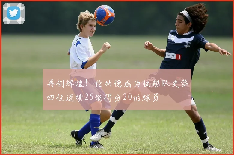 再创辉煌！伦纳德成为快船队史第四位连续25场得分20的球员