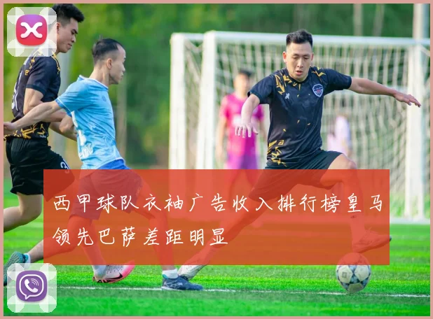 西甲球队衣袖广告收入排行榜皇马领先巴萨差距明显