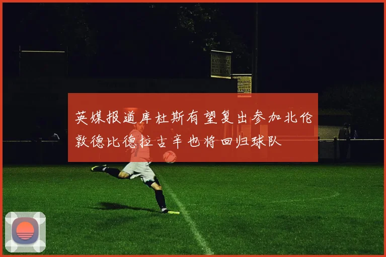 英媒报道库杜斯有望复出参加北伦敦德比德拉古辛也将回归球队