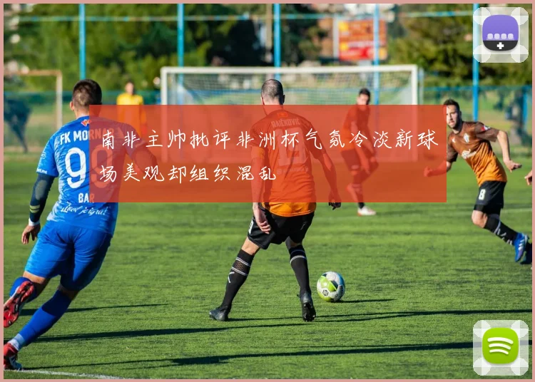 南非主帅批评非洲杯气氛冷淡新球场美观却组织混乱