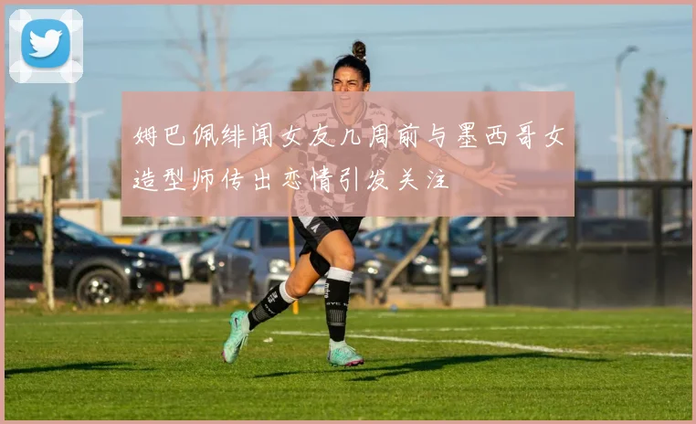 姆巴佩绯闻女友几周前与墨西哥女造型师传出恋情引发关注