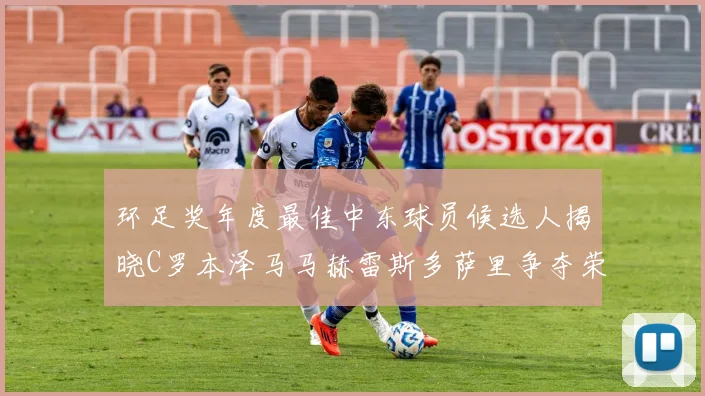 环足奖年度最佳中东球员候选人揭晓C罗本泽马马赫雷斯多萨里争夺荣誉