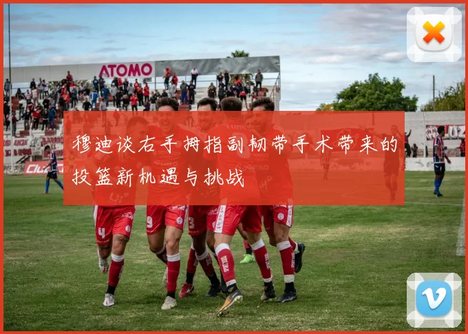 穆迪谈右手拇指副韧带手术带来的投篮新机遇与挑战