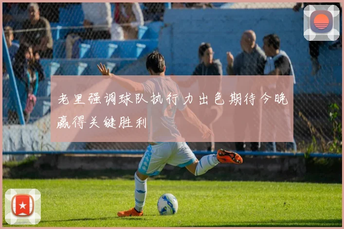 老里强调球队执行力出色期待今晚赢得关键胜利