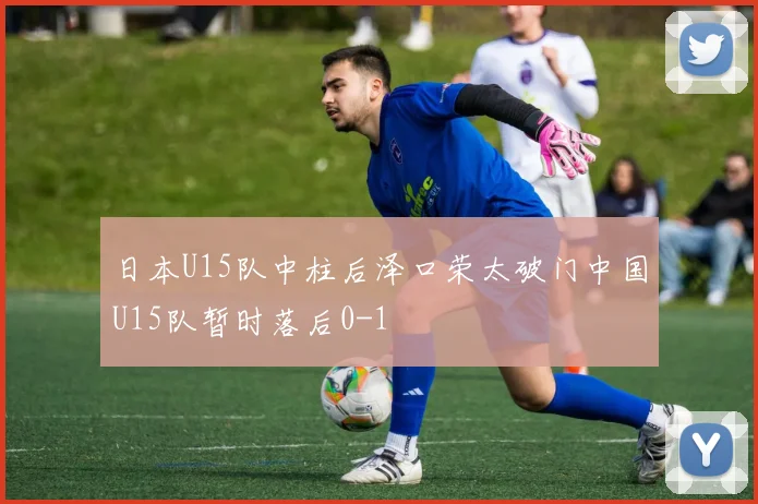 日本U15队中柱后泽口荣太破门中国U15队暂时落后0-1