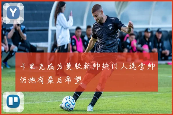 卡里克成为曼联新帅热门人选索帅仍抱有最后希望