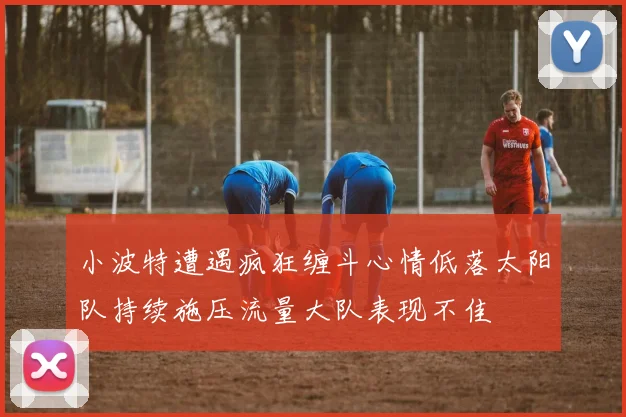 小波特遭遇疯狂缠斗心情低落太阳队持续施压流量大队表现不佳