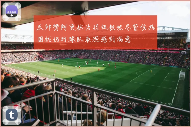 瓜帅赞阿莫林为顶级教练尽管伤病困扰仍对球队表现感到满意