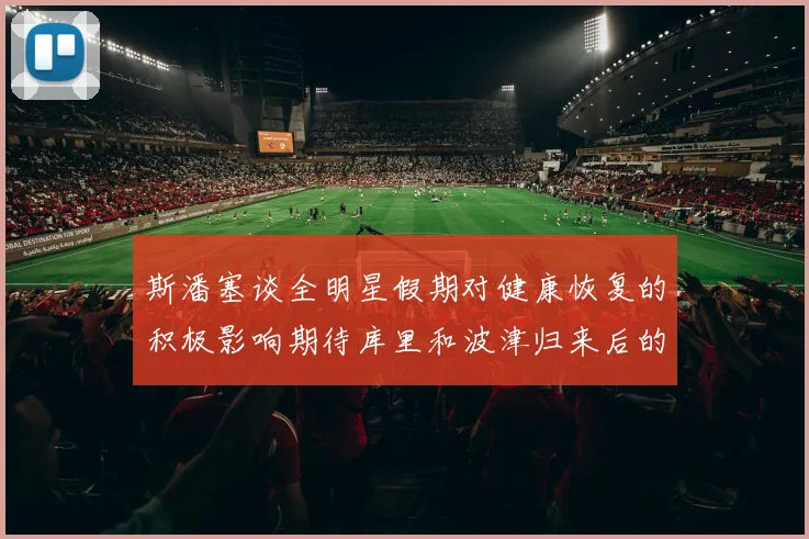斯潘塞谈全明星假期对健康恢复的积极影响期待库里和波津归来后的全新面貌