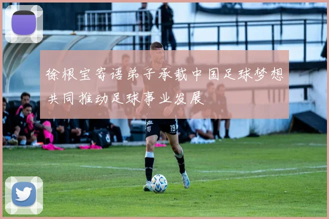徐根宝寄语弟子承载中国足球梦想共同推动足球事业发展