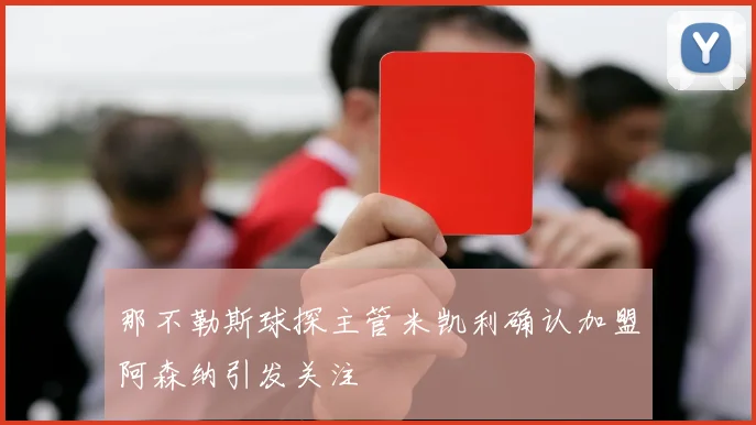 那不勒斯球探主管米凯利确认加盟阿森纳引发关注