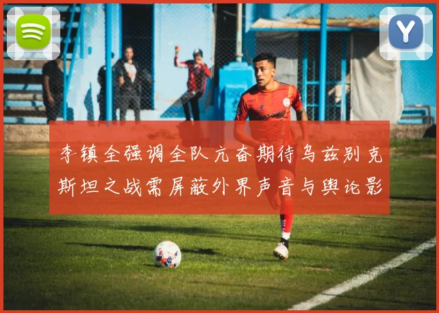 李镇全强调全队亢奋期待乌兹别克斯坦之战需屏蔽外界声音与舆论影响